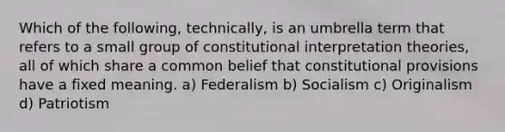 Which of the following, technically, is an umbrella term that refers to a small group of constitutional interpretation theories, all of which share a common belief that constitutional provisions have a fixed meaning. a) Federalism b) Socialism c) Originalism d) Patriotism