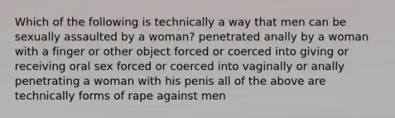 Which of the following is technically a way that men can be sexually assaulted by a woman? penetrated anally by a woman with a finger or other object forced or coerced into giving or receiving oral sex forced or coerced into vaginally or anally penetrating a woman with his penis all of the above are technically forms of rape against men