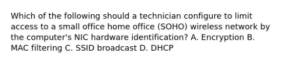 Which of the following should a technician configure to limit access to a small office home office (SOHO) wireless network by the computer's NIC hardware identification? A. Encryption B. MAC filtering C. SSID broadcast D. DHCP