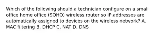 Which of the following should a technician configure on a small office home office (SOHO) wireless router so IP addresses are automatically assigned to devices on the wireless network? A. MAC filtering B. DHCP C. NAT D. DNS