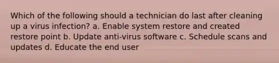 Which of the following should a technician do last after cleaning up a virus infection? a. Enable system restore and created restore point b. Update anti-virus software c. Schedule scans and updates d. Educate the end user