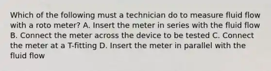 Which of the following must a technician do to measure fluid flow with a roto meter? A. Insert the meter in series with the fluid flow B. Connect the meter across the device to be tested C. Connect the meter at a T-fitting D. Insert the meter in parallel with the fluid flow