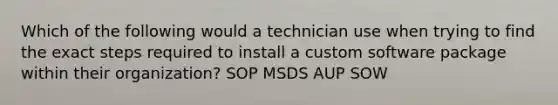 Which of the following would a technician use when trying to find the exact steps required to install a custom software package within their organization? SOP MSDS AUP SOW