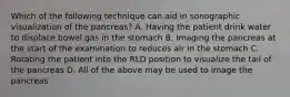 Which of the following technique can aid in sonographic visualization of the pancreas? A. Having the patient drink water to displace bowel gas in the stomach B. Imaging the pancreas at the start of the examination to reduces air in the stomach C. Rotating the patient into the RLD position to visualize the tail of the pancreas D. All of the above may be used to image the pancreas