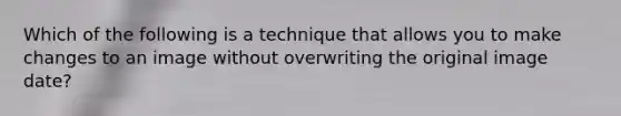 Which of the following is a technique that allows you to make changes to an image without overwriting the original image date?