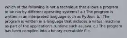 Which of the following is not a technique that allows a program to be run by different operating systems? a.) The program is written in an interpreted language such as Python. b.) The program is written in a language that includes a virtual machine as part of the application's runtime such as Java. c.) The program has been compiled into a binary executable file.