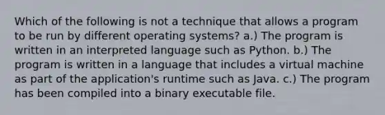 Which of the following is not a technique that allows a program to be run by different operating systems? a.) The program is written in an interpreted language such as Python. b.) The program is written in a language that includes a virtual machine as part of the application's runtime such as Java. c.) The program has been compiled into a binary executable file.