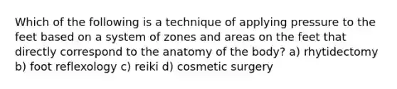 Which of the following is a technique of applying pressure to the feet based on a system of zones and areas on the feet that directly correspond to the anatomy of the body? a) rhytidectomy b) foot reflexology c) reiki d) cosmetic surgery