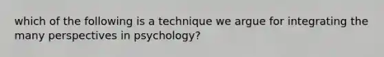 which of the following is a technique we argue for integrating the many perspectives in psychology?