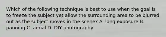 Which of the following technique is best to use when the goal is to freeze the subject yet allow the surrounding area to be blurred out as the subject moves in the scene? A. long exposure B. panning C. aerial D. DIY photography