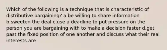 Which of the following is a technique that is characteristic of distributive bargaining? a.be willing to share information b.sweeten the deal c.use a deadline to put pressure on the person you are bargaining with to make a decision faster d.get past the fixed position of one another and discuss what their real interests are