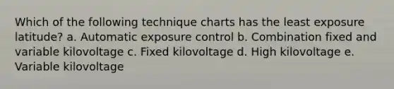 Which of the following technique charts has the least exposure latitude? a. Automatic exposure control b. Combination fixed and variable kilovoltage c. Fixed kilovoltage d. High kilovoltage e. Variable kilovoltage