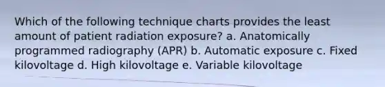 Which of the following technique charts provides the least amount of patient radiation exposure? a. Anatomically programmed radiography (APR) b. Automatic exposure c. Fixed kilovoltage d. High kilovoltage e. Variable kilovoltage