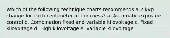 Which of the following technique charts recommends a 2 kVp change for each centimeter of thickness? a. Automatic exposure control b. Combination fixed and variable kilovoltage c. Fixed kilovoltage d. High kilovoltage e. Variable kilovoltage