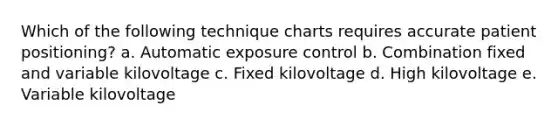 Which of the following technique charts requires accurate patient positioning? a. Automatic exposure control b. Combination fixed and variable kilovoltage c. Fixed kilovoltage d. High kilovoltage e. Variable kilovoltage