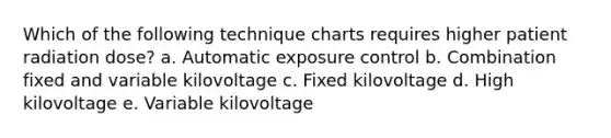 Which of the following technique charts requires higher patient radiation dose? a. Automatic exposure control b. Combination fixed and variable kilovoltage c. Fixed kilovoltage d. High kilovoltage e. Variable kilovoltage