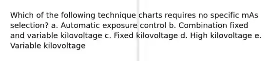 Which of the following technique charts requires no specific mAs selection? a. Automatic exposure control b. Combination fixed and variable kilovoltage c. Fixed kilovoltage d. High kilovoltage e. Variable kilovoltage