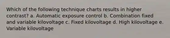 Which of the following technique charts results in higher contrast? a. Automatic exposure control b. Combination fixed and variable kilovoltage c. Fixed kilovoltage d. High kilovoltage e. Variable kilovoltage