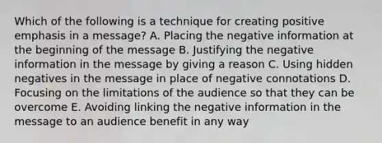 Which of the following is a technique for creating positive emphasis in a message? A. Placing the negative information at the beginning of the message B. Justifying the negative information in the message by giving a reason C. Using hidden negatives in the message in place of negative connotations D. Focusing on the limitations of the audience so that they can be overcome E. Avoiding linking the negative information in the message to an audience benefit in any way