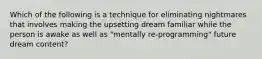 Which of the following is a technique for eliminating nightmares that involves making the upsetting dream familiar while the person is awake as well as "mentally re-programming" future dream content?