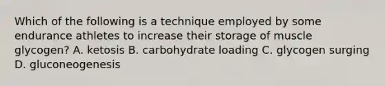 Which of the following is a technique employed by some endurance athletes to increase their storage of muscle glycogen? A. ketosis B. carbohydrate loading C. glycogen surging D. gluconeogenesis