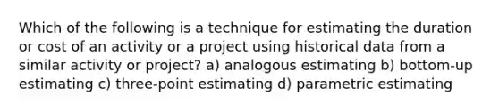 Which of the following is a technique for estimating the duration or cost of an activity or a project using historical data from a similar activity or project? a) analogous estimating b) bottom-up estimating c) three-point estimating d) parametric estimating