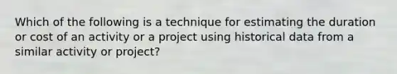 Which of the following is a technique for estimating the duration or cost of an activity or a project using historical data from a similar activity or project?