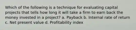 Which of the following is a technique for evaluating capital projects that tells how long it will take a firm to earn back the money invested in a project? a. Payback b. Internal rate of return c. Net present value d. Profitability index