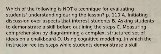 Which of the following is NOT a technique for evaluating students' understanding during the lesson? p. 110 A. Initiating discussion over aspects that interest students B. Asking students to demonstrate a skill before outlining the steps C. Measuring comprehension by diagramming a complex, structured set of ideas on a chalkboard D. Using cognitive modeling, in which the instructor recites steps while students demonstrate a skill