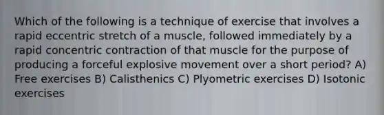 Which of the following is a technique of exercise that involves a rapid eccentric stretch of a muscle, followed immediately by a rapid concentric contraction of that muscle for the purpose of producing a forceful explosive movement over a short period? A) Free exercises B) Calisthenics C) Plyometric exercises D) Isotonic exercises