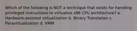 Which of the following is NOT a technique that exists for handling privileged instructions to virtualize x86 CPU architecture? a. Hardware-assisted virtualization b. Binary Translation c. Paravirtualization d. VMM