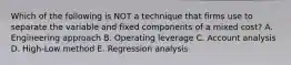 Which of the following is NOT a technique that firms use to separate the variable and fixed components of a mixed cost? A. Engineering approach B. Operating leverage C. Account analysis D. High-Low method E. Regression analysis