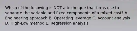 Which of the following is NOT a technique that firms use to separate the variable and fixed components of a mixed cost? A. Engineering approach B. Operating leverage C. Account analysis D. High-Low method E. Regression analysis