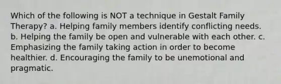 Which of the following is NOT a technique in Gestalt Family Therapy? a. Helping family members identify conflicting needs. b. Helping the family be open and vulnerable with each other. c. Emphasizing the family taking action in order to become healthier. d. Encouraging the family to be unemotional and pragmatic.