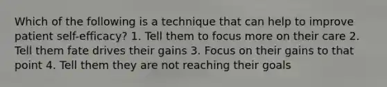 Which of the following is a technique that can help to improve patient self-efficacy? 1. Tell them to focus more on their care 2. Tell them fate drives their gains 3. Focus on their gains to that point 4. Tell them they are not reaching their goals