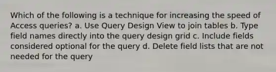 Which of the following is a technique for increasing the speed of Access queries? a. Use Query Design View to join tables b. Type field names directly into the query design grid c. Include fields considered optional for the query d. Delete field lists that are not needed for the query