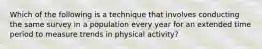 Which of the following is a technique that involves conducting the same survey in a population every year for an extended time period to measure trends in physical activity?