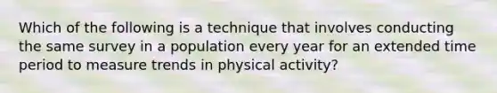 Which of the following is a technique that involves conducting the same survey in a population every year for an extended time period to measure trends in physical activity?