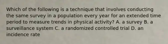 Which of the following is a technique that involves conducting the same survey in a population every year for an extended time period to measure trends in physical activity? A. a survey B. a surveillance system C. a randomized controlled trial D. an incidence rate