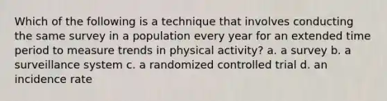 Which of the following is a technique that involves conducting the same survey in a population every year for an extended time period to measure trends in physical activity? a. a survey b. a surveillance system c. a randomized controlled trial d. an incidence rate