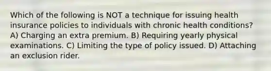 Which of the following is NOT a technique for issuing health insurance policies to individuals with chronic health conditions? A) Charging an extra premium. B) Requiring yearly physical examinations. C) Limiting the type of policy issued. D) Attaching an exclusion rider.