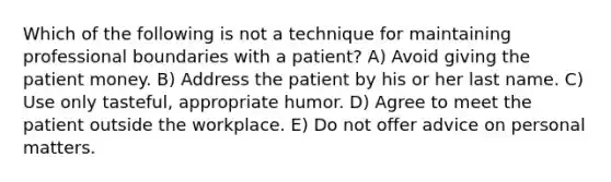 Which of the following is not a technique for maintaining professional boundaries with a patient? A) Avoid giving the patient money. B) Address the patient by his or her last name. C) Use only tasteful, appropriate humor. D) Agree to meet the patient outside the workplace. E) Do not offer advice on personal matters.