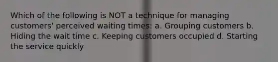 Which of the following is NOT a technique for managing customers' perceived waiting times: a. Grouping customers b. Hiding the wait time c. Keeping customers occupied d. Starting the service quickly