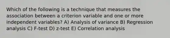 Which of the following is a technique that measures the association between a criterion variable and one or more independent variables? A) Analysis of variance B) Regression analysis C) F-test D) z-test E) Correlation analysis