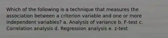 Which of the following is a technique that measures the association between a criterion variable and one or more independent variables? a. Analysis of variance b. F-test c. Correlation analysis d. Regression analysis e. z-test