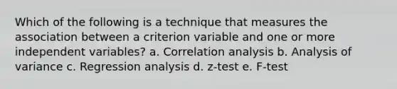 Which of the following is a technique that measures the association between a criterion variable and one or more independent variables? a. Correlation analysis b. Analysis of variance c. Regression analysis d. z-test e. F-test