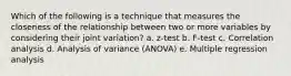 Which of the following is a technique that measures the closeness of the relationship between two or more variables by considering their joint variation? a. z-test b. F-test c. Correlation analysis d. Analysis of variance (ANOVA) e. Multiple regression analysis