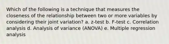 Which of the following is a technique that measures the closeness of the relationship between two or more variables by considering their joint variation? a. z-test b. F-test c. Correlation analysis d. Analysis of variance (ANOVA) e. Multiple regression analysis