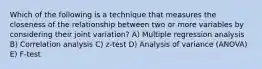 Which of the following is a technique that measures the closeness of the relationship between two or more variables by considering their joint variation? A) Multiple regression analysis B) Correlation analysis C) z-test D) Analysis of variance (ANOVA) E) F-test