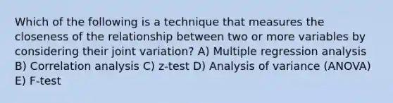 Which of the following is a technique that measures the closeness of the relationship between two or more variables by considering their joint variation? A) Multiple regression analysis B) Correlation analysis C) z-test D) Analysis of variance (ANOVA) E) F-test